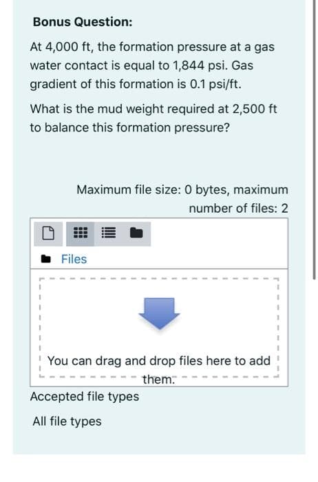 Bonus Question:
At 4,000 ft, the formation pressure at a gas
water contact is equal to 1,844 psi. Gas
gradient of this formation is 0.1 psi/ft.
What is the mud weight required at 2,500 ft
to balance this formation pressure?
Maximum file size: 0 bytes, maximum
number of files: 2
• Files
You can drag and drop files here to add
them:
Accepted file types
All file types
