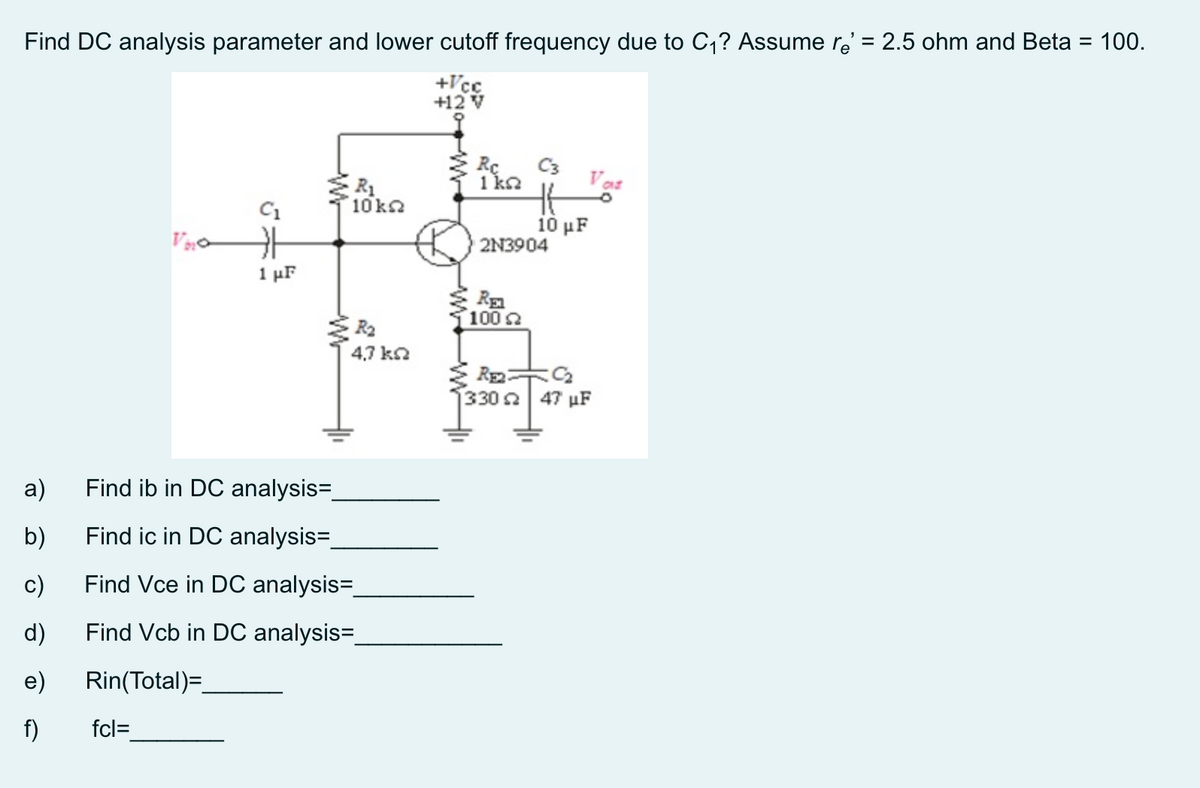 Find DC analysis parameter and lower cutoff frequency due to C,? Assume re' = 2.5 ohm and Beta = 100.
%3D
+Vcc
+12 V
Rc
C3
R1
10 k
1 ka
Vas
C1
10 μF
2N3904
1 μF
1002
4,7 ka
330 a 47 µF
a)
Find ib in DC analysis=
b)
Find ic in DC analysis=
c)
Find Vce in DC analysis=
d)
Find Vcb in DC analysis=
e)
Rin(Total)=
f)
fcl=
