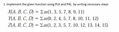 1.Implement the given function using PLA and PAL by writing necessary steps
ΧA, Β C. D - Σm1, 3, 5, 7, 8, 9, 11)
Y(A, B, C, D) = Em(0, 2, 4, 5, 7, 8, 10, 11, 12)
Z(A, B, C, D) = Em(1, 2, 3, 5, 7, 10, 12, 13, 14, 15)
