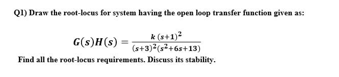 Q1) Draw the root-locus for system having the open loop transfer function given as:
G(s)H(s)
k (s+1)2
(s+3)2(s²+6s+13)
Find all the root-locus requirements. Discuss its stability.
