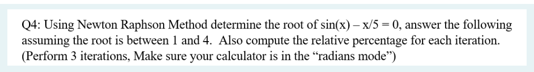 Q4: Using Newton Raphson Method determine the root of sin(x) = x/5= 0, answer the following
assuming the root is between 1 and 4. Also compute the relative percentage for each iteration.
(Perform 3 iterations, Make sure your calculator is in the "radians mode")
