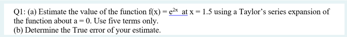 Q1: (a) Estimate the value of the function f(x) = ²x at x = 1.5 using a Taylor's series expansion of
the function about a = 0. Use five terms only.
(b) Determine the True error of your estimate.