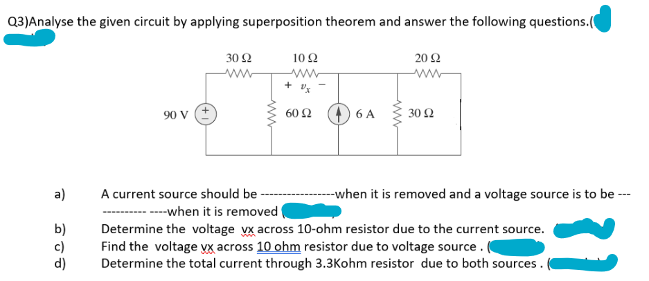 Q3)Analyse the given circuit by applying superposition theorem and answer the following questions.(
a)
b)
c)
d)
90 V
30 92
www
A current source should be
www
10 92
www
+ Ux
60 92
6 A
www
20 92
ww
30 92
--when it is removed and a voltage source is to be ---
----when it is removed
Determine the voltage vx across 10-ohm resistor due to the current source.
Find the voltage vx across 10 ohm resistor due to voltage source.
Determine the total current through 3.3Kohm resistor due to both sources.