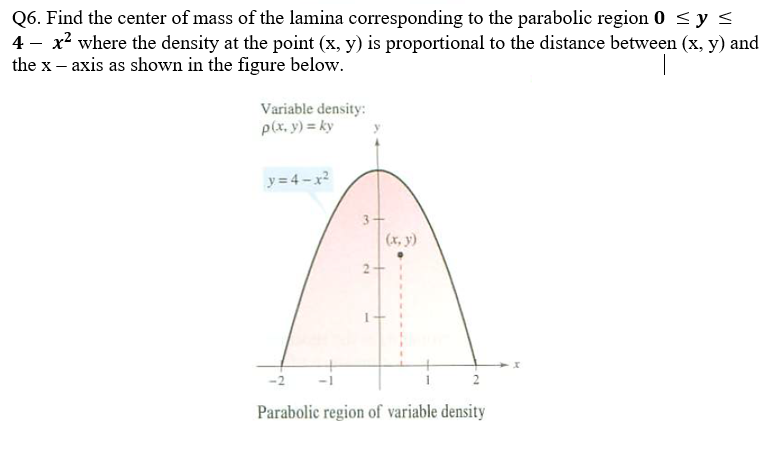 Q6. Find the center of mass of the lamina corresponding to the parabolic region 0 ≤ y ≤
4- x² where the density at the point (x, y) is proportional to the distance between (x, y) and
the x - axis as shown in the figure below.
Variable density:
p(x, y) = ky
y=4-x²
<-2
(x, y)
Parabolic region of variable density