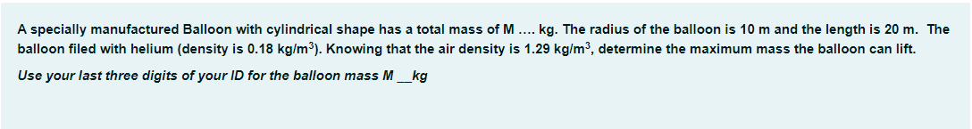 A specially manufactured Balloon with cylindrical shape has a total mass of M.... kg. The radius of the balloon is 10 m and the length is 20 m. The
balloon filed with helium (density is 0.18 kg/m³). Knowing that the air density is 1.29 kg/m³, determine the maximum mass the balloon can lift.
Use your last three digits of your ID for the balloon mass M___kg