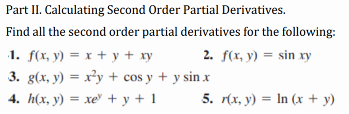 Part II. Calculating Second Order Partial Derivatives.
Find all the second order partial derivatives for the following:
·1. f(x, y) = x + y + xy
2.
f(x, y) = sin xy
3. g(x, y) = x²y + cos y + y sin x
4. h(x, y) = xe +y+1
5. r(x, y) = ln (x + y)