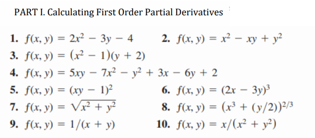 PART I. Calculating First Order Partial Derivatives
1. f(x, y) = 2x² - 3y - 4
3. f(x, y) = (x² - 1)(y + 2)
4. f(x, y) = 5xy - 7x² - y² +
5. f(x, y) = (xy - 1)²
7. f(x, y) = √x² + y²
9. f(x, y) = 1/(x + y)
2. f(x, y) = x² - xy + y²
-
3x − 6y + 2
6. f(x, y) = (2x - 3y)³
8. f(x, y) = (x³ + (y/2))²/³
10. f(x, y) = x/(x² + y²)