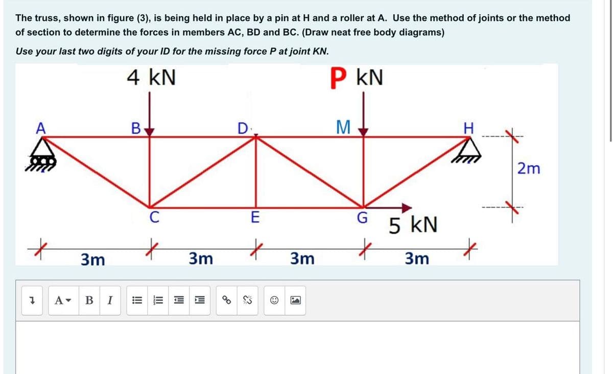 The truss, shown in figure (3), is being held in place by a pin at H and a roller at A. Use the method of joints or the method
of section to determine the forces in members AC, BD and BC. (Draw neat free body diagrams)
Use your last two digits of your ID for the missing force P at joint KN.
4 kN
P kN
В
D
H.
2m
E
5 kN
3m
3m
3m
3m
B
I
!
