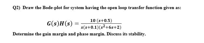 Q2) Draw the Bode-plot for system having the open loop transfer function given as:
10 (s+0.5)
G(s)H(s)
s(s+0.1)(s²+6s+2)
Determine the gain margin and phase margin. Discuss its stability.
