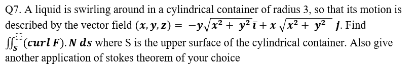 Q7. A liquid is swirling around in a cylindrical container of radius 3, so that its motion is
described by the vector field (x, y, z) = −y√√x² + y²ī+x√√x² + y² j. Find
D
(curl F). N ds where S is the upper surface of the cylindrical container. Also give
another application of stokes theorem of your choice