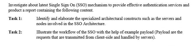 Investigate about latest Single Sign On (sSO) mechanism to provide effective authentication services and
product a report containing the following content.
Identify and elaborate the specialized architectural constructs such as the servers and
nodes involved in the SSO Architecture.
Task 1:
Task 2:
Illustrate the workflow of the SSO with the help of example payload (Payload are the
requests that are transmitted from client-side and handled by servers).
