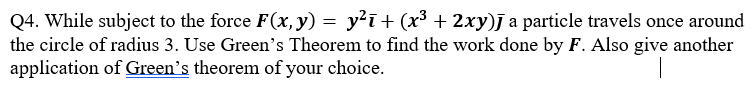 Q4. While subject to the force F(x, y) = y²ī+ (x³ + 2xy) a particle travels once around
the circle of radius 3. Use Green's Theorem to find the work done by F. Also give another
application of Green's theorem of your choice.
