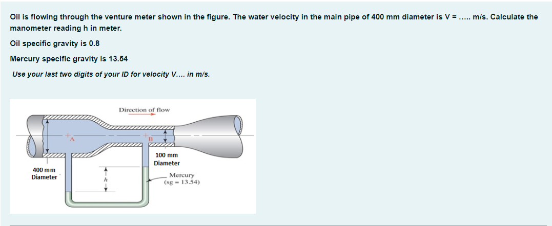 Oil is flowing through the venture meter shown in the figure. The water velocity in the main pipe of 400 mm diameter is V = ..... m/s. Calculate the
manometer reading h in meter.
Oil specific gravity is 0.8
Mercury specific gravity is 13.54
Use your last two digits of your ID for velocity V.... in m/s.
400 mm
Diameter
h
Direction of flow
100 mm
Diameter
Mercury
(sg 13.54)