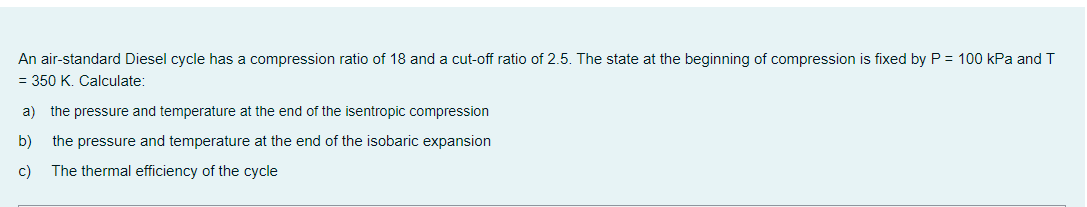 An air-standard Diesel cycle has a compression ratio of 18 and a cut-off ratio of 2.5. The state at the beginning of compression is fixed by P = 100 kPa and T
= 350 K. Calculate:
a) the pressure and temperature at the end of the isentropic compression
b)
the pressure and temperature at the end of the isobaric expansion
c)
The thermal efficiency of the cycle
