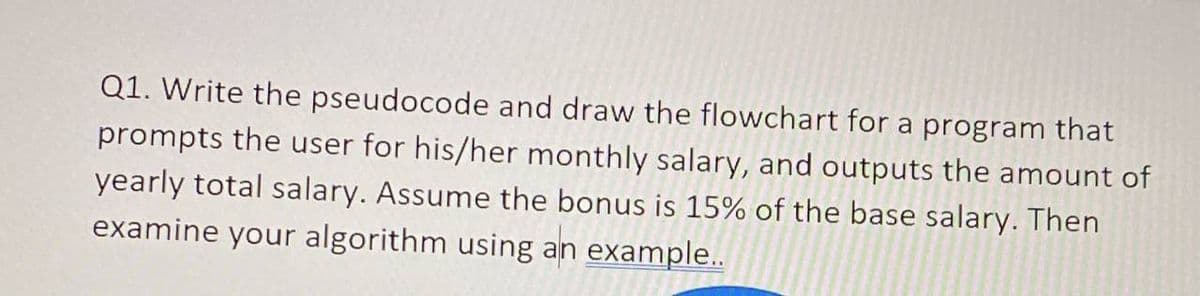 Q1. Write the pseudocode and draw the flowchart for a program that
prompts the user for his/her monthly salary, and outputs the amount of
yearly total salary. Assume the bonus is 15% of the base salary. Then
examine your algorithm using example..
an
