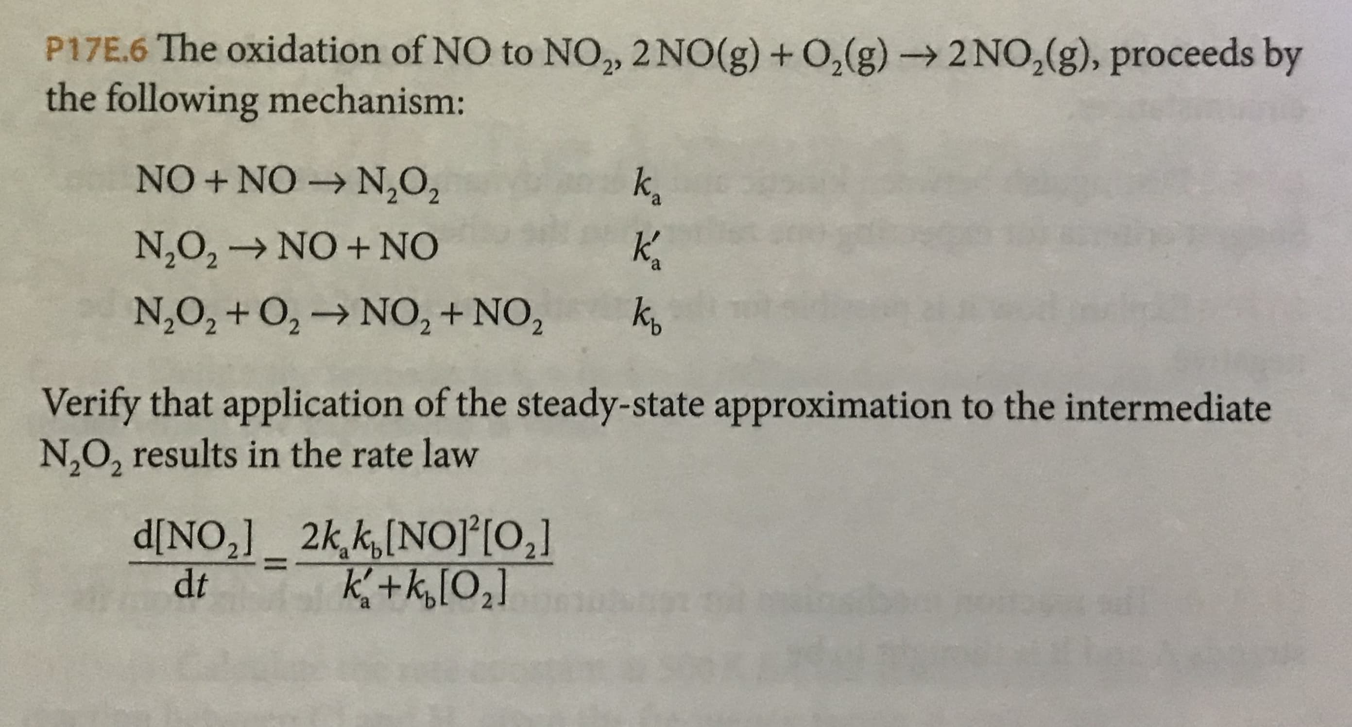 P17E.6 The oxidation of NO to NO2, 2NO(g) +O,(g)-> 2NO 2 (g), proceeds by
the following mechanism:
NO +NO- N,O2
kg
KA
N2O2
NO + NO
a
N,O2+O2-> NO2+ NO2
kg
Verify that application of the steady-state approximation to the intermediate
N2O2 results in the rate law
2k k,[NOPIO,]
d[NO21
K+k,[O2]
dt
