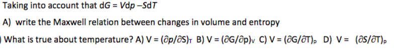 Taking into account that dG = Vdp –SdT
A) write the Maxwell relation between changes in volume and entropy
What is true about temperature? A) V = (ôp/ôS)T B) V = (ôG/ôp)v C) V = (ôG/ôT), D) V = (ôS/ôT),
