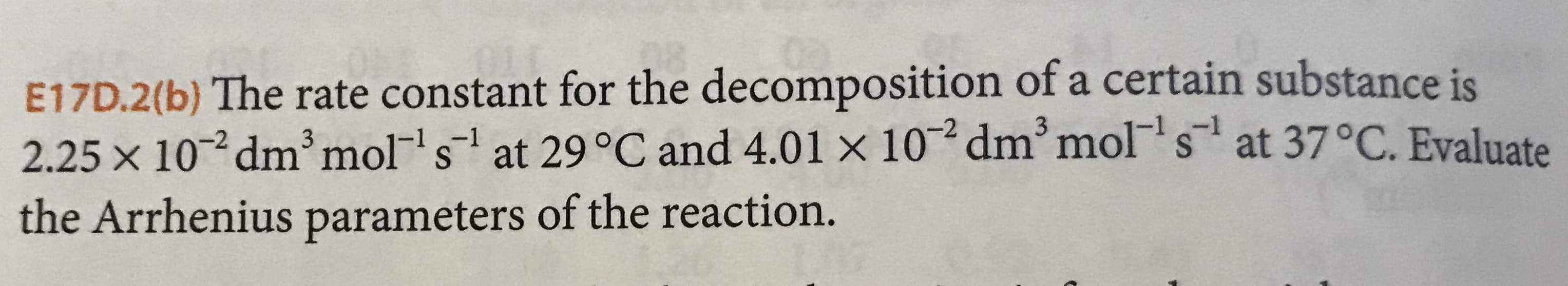 E17D.2(b) The rate constant for the decomposition of a certain substance is
2.25 x 10 dm mol s
the Arrhenius parameters of the reaction.
-1
at 29 °C and 4.01 x 10 dm'mol s
at 37°C. Evaluate
