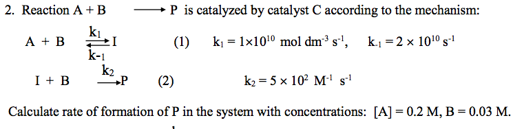 + P is catalyzed by catalyst C according to the mechanism:
2. Reaction A + B
k1
A + B
kj = 1x1010 mol dm³ s'',
k.j = 2 x 1010 s
(1)
k-1
k2
+P
I + B
k2 = 5 x 102 M' sl
(2)
Calculate rate of formation of P in the system with concentrations: [A] = 0.2 M, B = 0.03 M.
