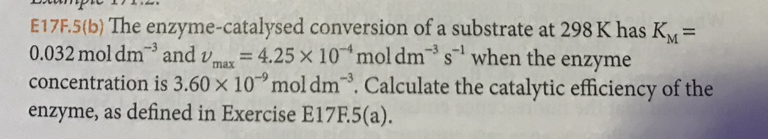 E17F.5(b) The enzyme-catalysed conversion of a substrate at 298K has K
0.032mol dm and
concentration is 3.60 x 10 mol dm. Calculate the catalytic efficiency of the
enzyme, as defined in Exercise E17F.5(a).
= 4.25 x 10 mol dm
-3
swhen the enzyme
max
