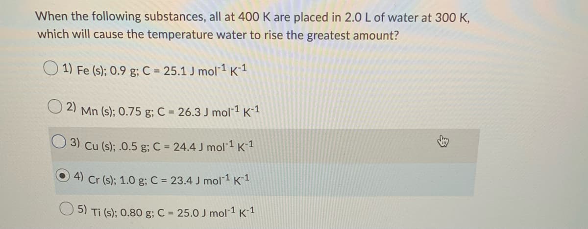When the following substances, all at 400 K are placed in 2.0 L of water at 300 K,
which will cause the temperature water to rise the greatest amount?
O 1) Fe (s); 0.9 g; C = 25.1 J mol 1 K1
2)
Mn (s); 0.75 g; C = 26.3 J mol 1 K-1
3) Cu (s); .0.5 g; C = 24.4 J mol-1 K-1
4) Cr (s); 1.0 g; C = 23.4 J mol 1 K-1
5) Ti (s); 0.80 g; C = 25.0 J mol 1 K´1
