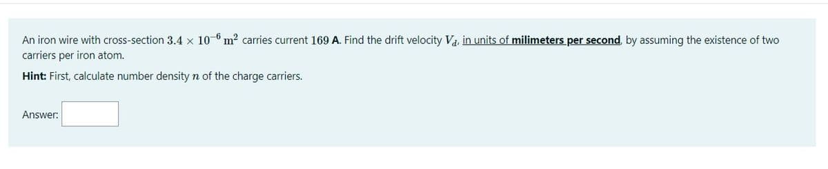 An iron wire with cross-section 3.4 × 10-6 m? carries current 169 A. Find the drift velocity Va, in units of milimeters per second, by assuming the existence of two
carriers per iron atom.
Hint: First, calculate number density n of the charge carriers.
Answer:
