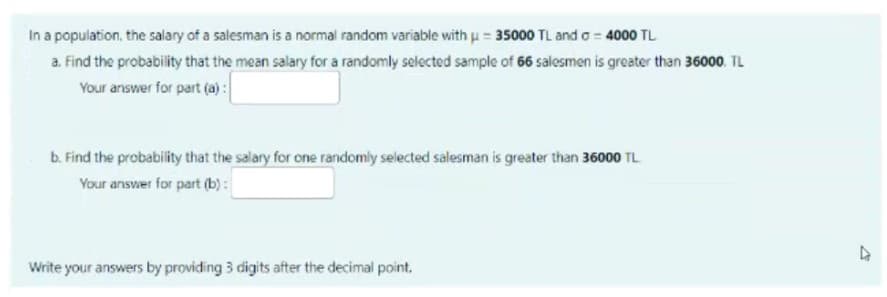 In a population, the salary of a salesman is a normal random variable with u= 35000 TL and o 4000 TL
a. Find the probability that the mean salary for a randomly selected sample of 66 salesmen is greater than 36000. TL
Your answer for part (a) :
b. Find the probability that the salary for one randomly selected salesman is greater than 36000 TL
Your answer for part (b) :
Write your answers by providing 3 digits after the decimal point.,
