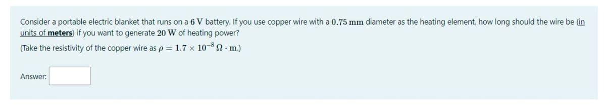 Consider a portable electric blanket that runs on a 6 V battery. If you use copper wire with a 0.75 mm diameter as the heating element, how long should the wire be (in
units of meters) if you want to generate 20 W of heating power?
(Take the resistivity of the copper wire as p = 1.7 x 10- - m.)
Answer:
