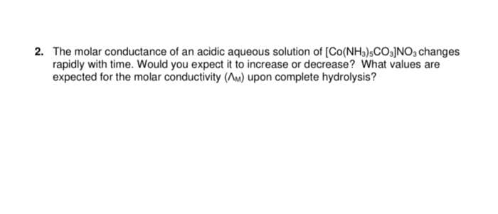 2. The molar conductance of an acidic aqueous solution of [Co(NH)sCO.JNO, changes
rapidly with time. Would you expect it to increase or decrease? What values are
expected for the molar conductivity (Am) upon complete hydrolysis?
