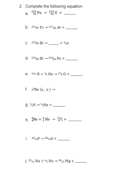 2. Complete the following equation
a.
233 Pa
92
b. 221g7 Fr → 21785 At +
C. 21393 Bi →
+ 42a
d. 21333 Bi → 21384 Po +
e. 14, N + 42 He → 178 0 +.
--- -
f. 4°BE (p, a) →
g. 31H → 32HE +,
h. Be + He → ?C+
i. 3015P → 3014S +
j. 2311 Na + 42 He 2612 Mg +
