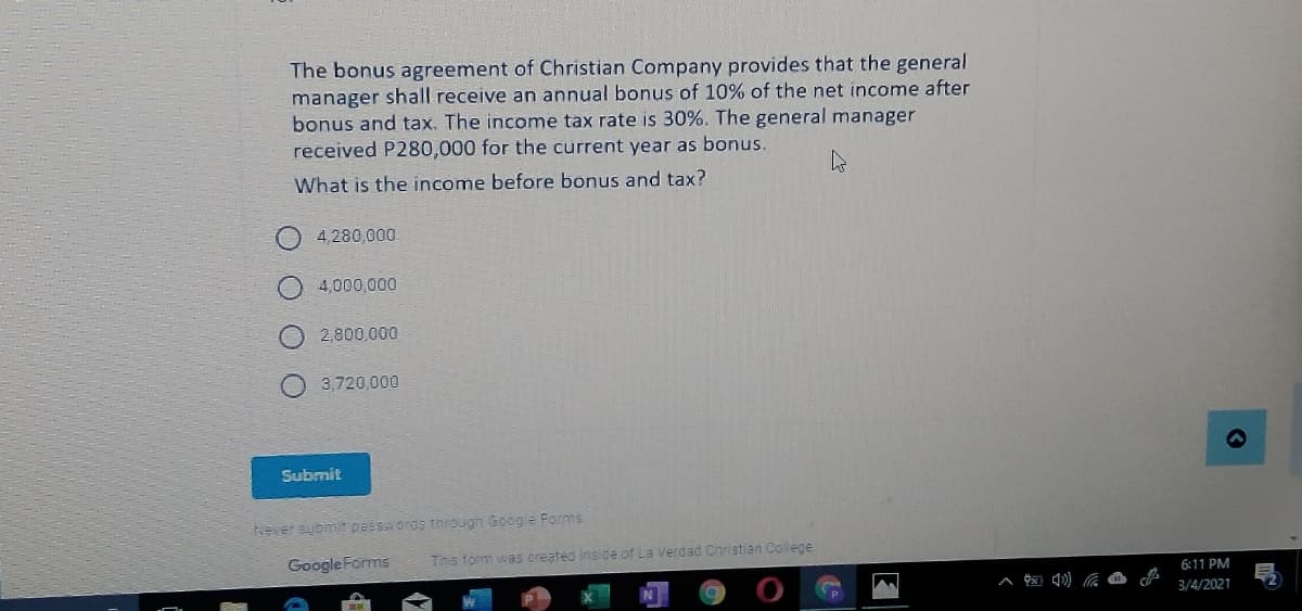 The bonus agreement of Christian Company provides that the general
manager shall receive an annual bonus of 10% of the net income after
bonus and tax. The income tax rate is 30%. The general manager
received P280,000 for the current year as bonus.
What is the income before bonus and tax?
4,280,000
4,000,000
2,800,000
3,720,000
Submit
Never subimit pessords through Google Forms
Google Forms
This form was created ins de of La Verd ad Cnristian College.
6:11 PM
3/4/2021
