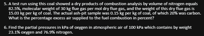 5. A test run using this coal showed a dry products of combustion analysis by volume of nitrogen equals
82.5%, molecular weight of 30 kg flue gas per mol dry flue gas, and the weight of this dry flue gas is
15.03 kg per kg of coal. The actual ash-pit sample was 0.15 kg per kg of coal, of which 20% was carbon.
What is the percentage excess air supplied to the fuel combustion in percent?
6. Find the partial pressures in kPa of oxygen in atmospheric air of 100 kPa which contains by weight
23.1% oxygen and 76.9% nitrogen.