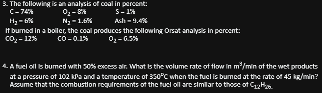 3. The following is an analysis of coal in percent:
0₂ = 8%
S = 1%
C = 74%
H₂ = 6%
N₂ = 1.6%
Ash = 9.4%
If burned in a boiler, the coal produces the following Orsat analysis in percent:
CO₂ = 12%
CO = 0.1%
0₂ = 6.5%
4. A fuel oil is burned with 50% excess air. What is the volume rate of flow in m³/min of the wet products
at a pressure of 102 kPa and a temperature of 350°C when the fuel is burned at the rate of 45 kg/min?
Assume that the combustion requirements of the fuel oil are similar to those of C12H26.