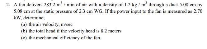 2. A fan delivers 283.2 m³ / min of air with a density of 1.2 kg/m³ through a duct 5.08 cm by
5.08 cm at the static pressure of 2.3 cm WG. If the power input to the fan is measured as 2.70
kW, determine;
(a) the air velocity, m/sec
(b) the total head if the velocity head is 8.2 meters
(c) the mechanical efficiency of the fan.
