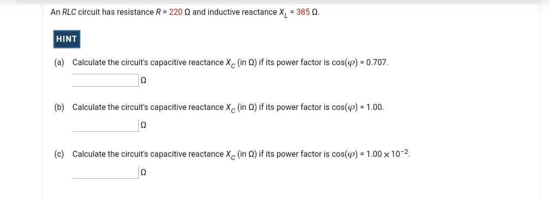 An RLC circuit has resistance R = 220 Q and inductive reactance X, = 385 Q.
HINT
(a) Calculate the circuit's capacitive reactance X, (in Q) if its power factor is cos(e) = 0.707.
(b) Calculate the circuit's capacitive reactance X, (in Q) if its power factor is cos(P) = 1.00.
Ω
(c) Calculate the circuit's capacitive reactance X (in Q) if its power factor is cos(e) = 1.00 × 10-2.
