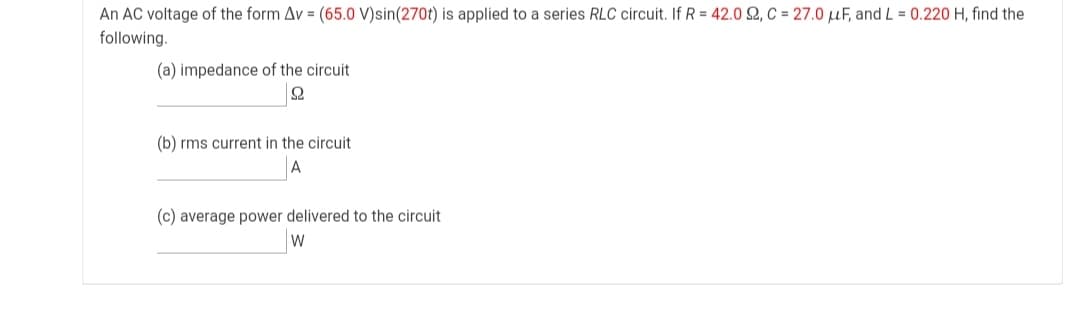 An AC voltage of the form Av = (65.0 V)sin(270t) is applied to a series RLC circuit. If R = 42.0 2, C = 27.0 µF, and L = 0.220 H, find the
following.
(a) impedance of the circuit
(b) rms current in the circuit
A
(c) average power delivered to the circuit
W
