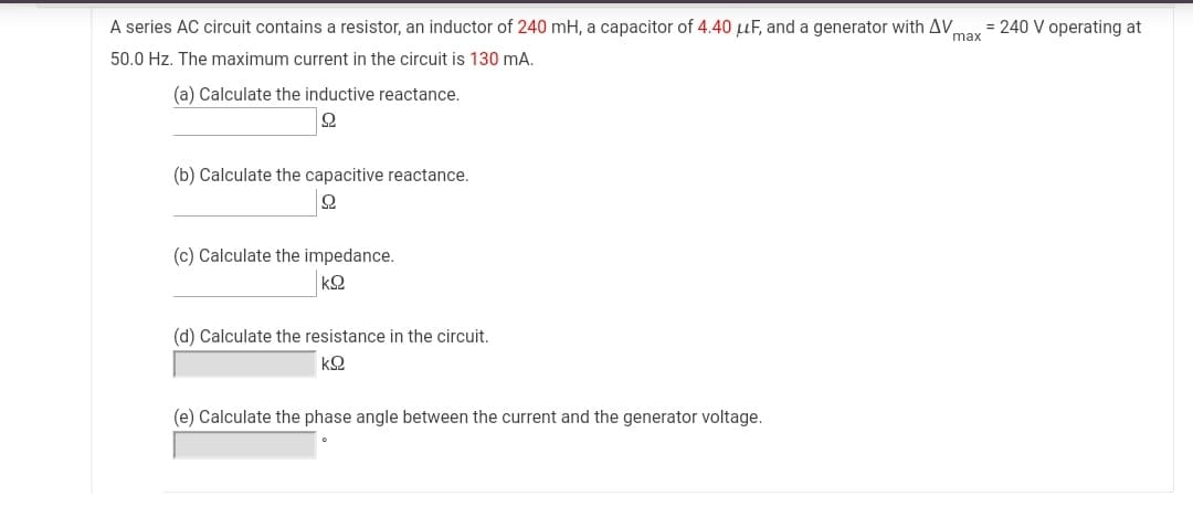 A series AC circuit contains a resistor, an inductor of 240 mH, a capacitor of 4.40 µF, and a generator with AV,
= 240 V operating at
max
50.0 Hz. The maximum current in the circuit is 130 mA.
(a) Calculate the inductive reactance.
(b) Calculate the capacitive reactance.
(c) Calculate the impedance.
(d) Calculate the resistance in the circuit.
(e) Calculate the phase angle between the current and the generator voltage.
