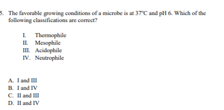 5. The favorable growing conditions of a microbe is at 37°C and pH 6. Which of the
following classifications are correct?
I Thermophile
II. Mesophile
III. Acidophile
IV. Neutrophile
A. I and III
B. I and IV
C. IlI and III
D. Il and IV
