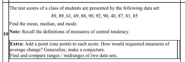 The test scores of a class of students are presented by the following data set:
89, 89, 61, 69, 88, 90, 92, 90, 40, 87, 81, 85
Find the mean, median, and mode.
Note: Recall the definitions of measures of central tendency.
10
Extra: Add a point (one point) to each score. How would requested measures of
average change? Generalize, make a conjecture.
Find and compare ranges / midranges of two data sets.
