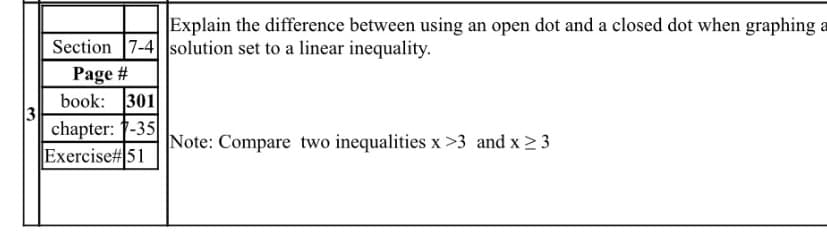 Explain the difference between using an open dot and a closed dot when graphing a
Section 7-4 solution set to a linear inequality.
Page #
book: 301
3
chapter: 1-35
Note: Compare two inequalities x >3 and x 2 3
Exercise# 51
