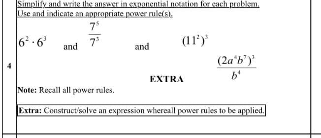 Simplify and write the answer in exponential notation for each problem.
Use and indicate an appropriate power rule(s).
75
6? · 6'
7°
(11’)'
and
and
(2a*b')'
4
EXTRA
Note: Recall all power rules.
Extra: Construct/solve an expression whereall power rules to be applied.

