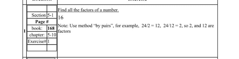 Find all the factors of a number.
Section 5-1
16
Page #
book: 168
chapter: 5-10
Exercise# 1
Note: Use method “by pairs", for example, 24/2 = 12, 24/12 = 2, so 2, and 12 are
factors
