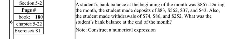 Section 5-2
A student's bank balance at the beginning of the month was $867. During
the month, the student made deposits of $83, $562, S37, and $43. Also,
the student made withdrawals of $74, $86, and S252. What was the
student's bank balance at the end of the month?
Note: Construct a numerical expression
Page #
book: 180
16
chapter:5-22
Exercise# 81
