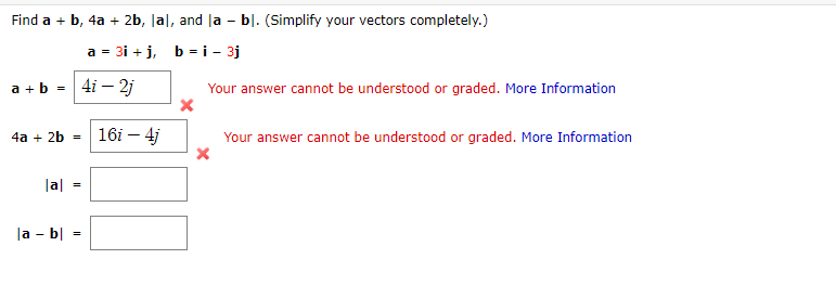 Find a + b, 4a + 2b, Jal, and la - bl. (Simplify your vectors completely.)
a = 31 + j, b =i - 3j
4i – 2j
Your answer cannot be understood or graded. More Information
a + b =
4a + 2b =
16i – 4j
Your answer cannot be understood or graded. More Information
|a|
|a - b|
