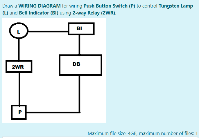 Draw a WIRING DIAGRAM for wiring Push Button Switch (P) to control Tungsten Lamp
(L) and Bell Indicator (BI) using 2-way Relay (2WR).
BI
DB
2WR
P
Maximum file size: 4GB, maximum number of files: 1
