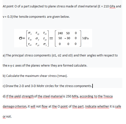 At point O of a part subjected to plane stress made of steel material (E = 210 GPa and
v= 0.3) the tensile components are given below.
240
50
0= , o, Tyz
50 - 30
%3D
MPa
0 0
a) The principal stress components (01, 02 and o3) and their angles with respect to
the x-y-z axes of the planes where they are formed calculate.
b) Calculate the maximum shear stress (tmax).
c) Drawthe 2-D and 3-D Mohr circles for the stress components.
d) If the yield strength of the steel material is 250 MPa, according to the Tresca
ww
damage criterion, it will not flow at the O point of the part. Indicate whether it is safe
or not.
