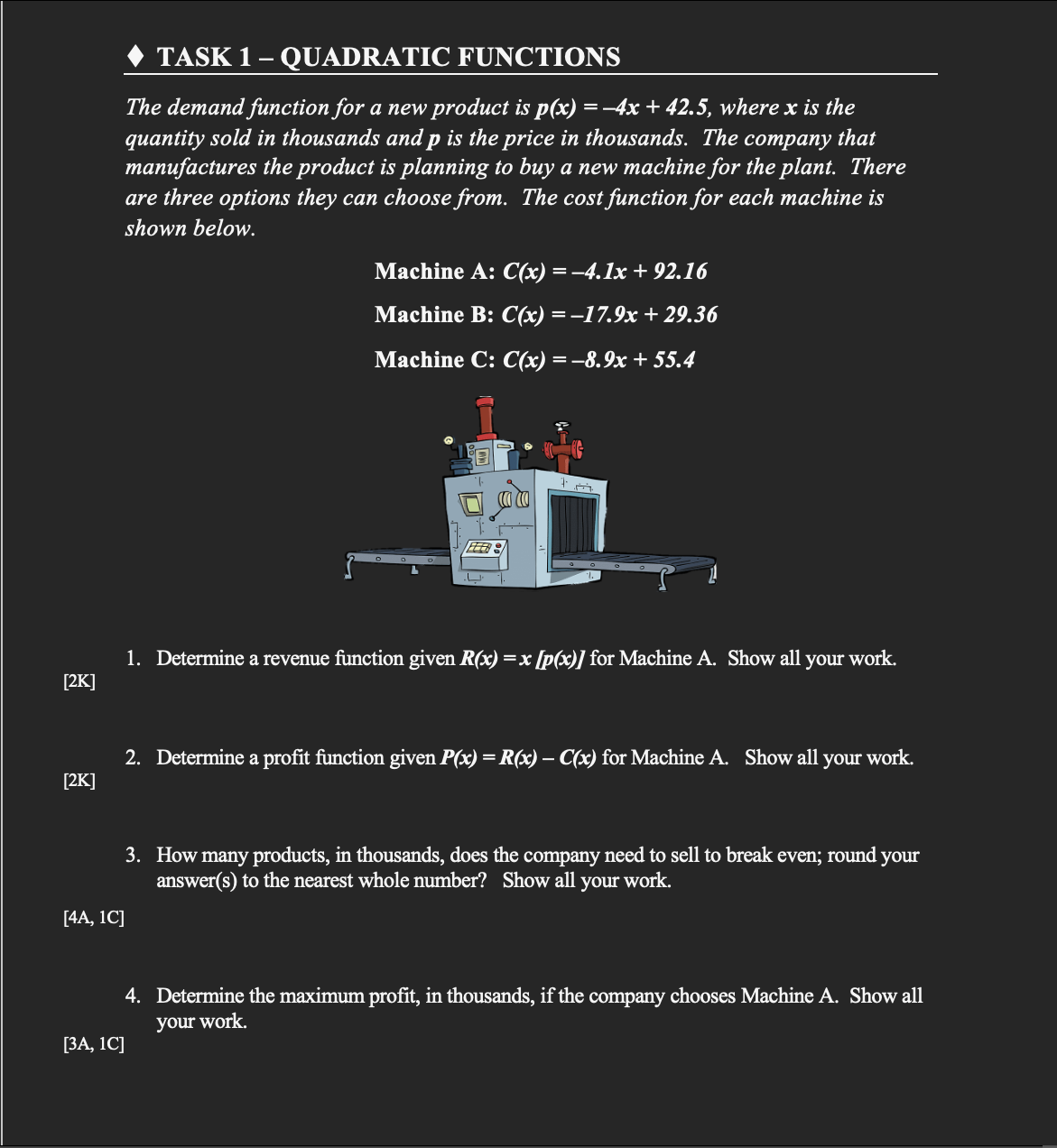 TASK 1- QUADRATIC FUNCTIONS
The demand function for a new product is p(x) =-4x + 42.5, where x is the
that
quantity sold in thousands and p is the price in thousands. The
manufactures the product is planning to buy a new machine for the plant. There
are three options they can choose from. The cost function for each machine is
соmрaпy
shown below.
Machine A: C(x) =-4.1x + 92.16
Machine B: C(«) ——17.9х + 29.36
Мachine C: C(x) — —8.9х + 55.4
1. Determine a revenue function given R(x) =x [p(x)] for Machine A. Show all your work.
[2K]
2. Determine a profit function given P(x) = R(x) – C(x) for Machine A. Show all your work.
-
[2K]
3. How many products, in thousands, does the company need to sell to break even; round your
answer(s) to the nearest whole number? Show all your work.
[4A, 1C]
4. Determine the maximum profit, in thousands, if the company chooses Machine A. Show all
your work.
[ЗА, 1C]
