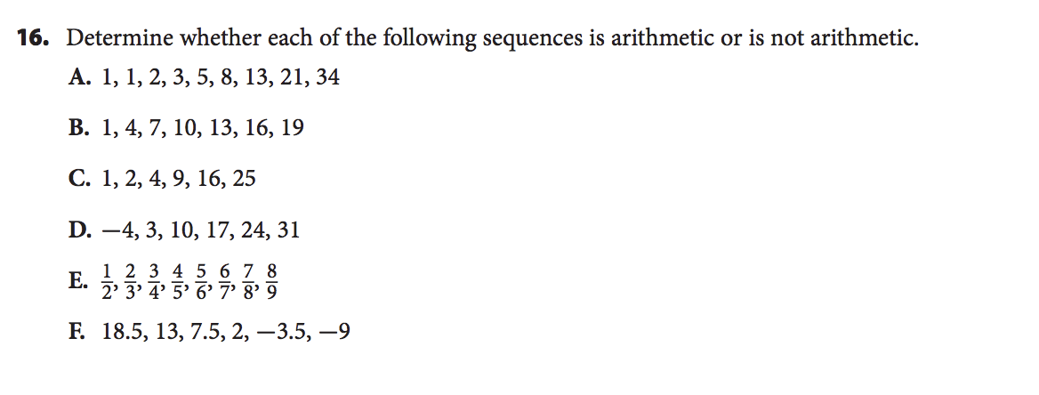 16. Determine whether each of the following sequences is arithmetic or is not arithmetic.
А. 1, 1, 2, 3, 5, 8, 13, 21, 34
В. 1, 4, 7, 10, 13, 16, 19
С. 1, 2, 4, 9, 16, 25
D.
-4, 3, 10, 17, 24, 31
Е.
1 2 3 4 5 6 7 8
2' 3' 4' 5' 6' 7' 8' 9
Е. 18.5, 13, 7.5, 2, — 3.5, —9
