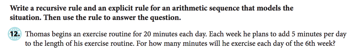 Write a recursive rule and an explicit rule for an arithmetic sequence that models the
situation. Then use the rule to answer the question.
12. Thomas begins an exercise routine for 20 minutes each day. Each week he plans to add 5 minutes per day
to the length of his exercise routine. For how many minutes will he exercise each day of the 6th week?
