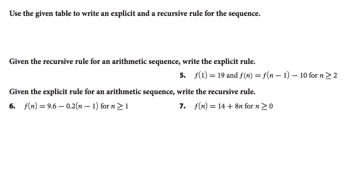 Use the given table to write an explicit and a recursive rule for the sequence.
Given the recursive rule for an arithmetic sequence, write the explicit rule.
5. f(1) = 19 and f(n) = f(n – 1) – 10 for n> 2
Given the explicit rule for an arithmetic sequence, write the recursive rule.
6. f(n) = 9.6 – 0.2(n – 1) for n > 1
7. f(n) = 14+ 8n for n >0
|
